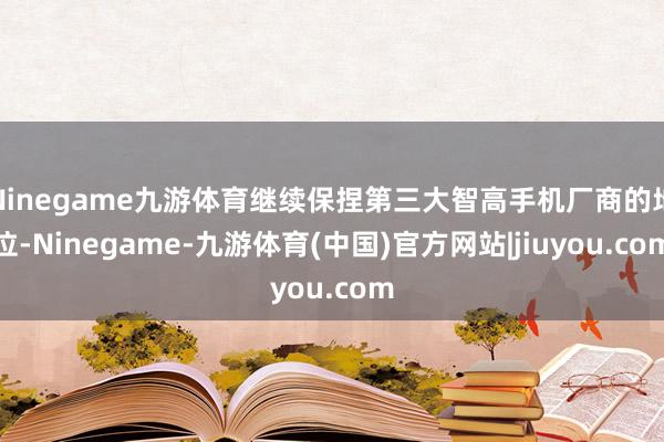 Ninegame九游体育继续保捏第三大智高手机厂商的地位-Ninegame-九游体育(中国)官方网站|jiuyou.com