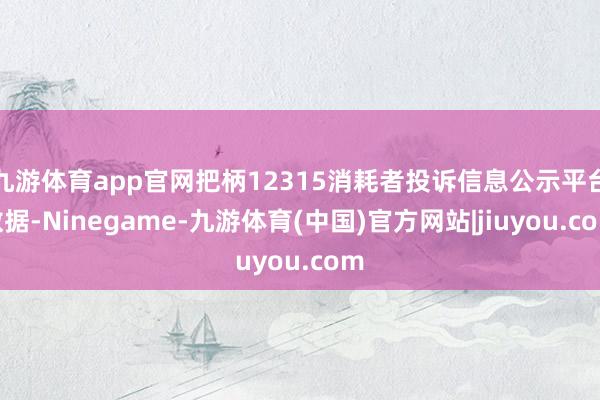 九游体育app官网把柄12315消耗者投诉信息公示平台数据-Ninegame-九游体育(中国)官方网站|jiuyou.com