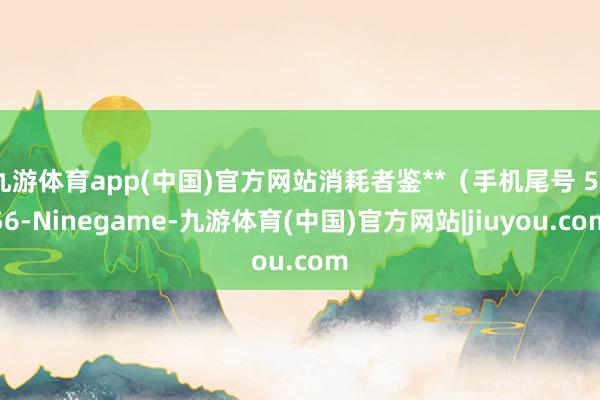 九游体育app(中国)官方网站消耗者鉴**（手机尾号 5856-Ninegame-九游体育(中国)官方网站|jiuyou.com