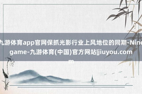 九游体育app官网保抓光影行业上风地位的同期-Ninegame-九游体育(中国)官方网站|jiuyou.com